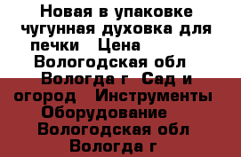 Новая в упаковке чугунная духовка для печки › Цена ­ 2 000 - Вологодская обл., Вологда г. Сад и огород » Инструменты. Оборудование   . Вологодская обл.,Вологда г.